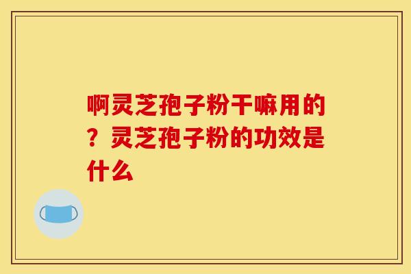 啊灵芝孢子粉干嘛用的?灵芝孢子粉的功效是什么 啊灵芝孢子粉干嘛用的?灵芝孢子粉的功效是什么