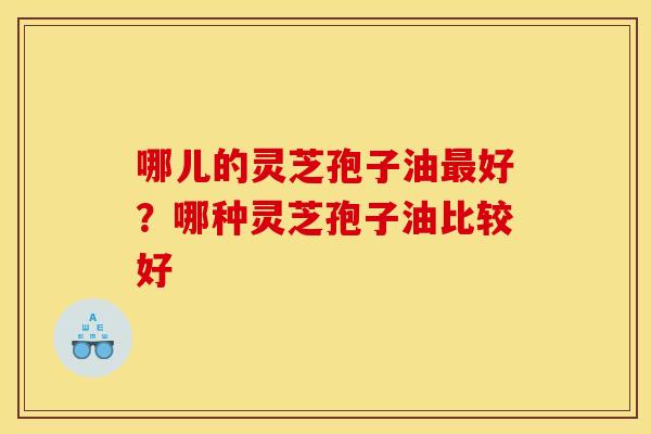 哪儿的灵芝孢子油好?哪种灵芝孢子油比较好 哪儿的灵芝孢子油好?哪种灵芝孢子油比较好