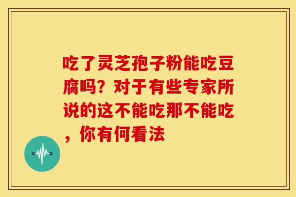 吃了灵芝孢子粉能吃豆腐吗?对于有些专家所说的这不能吃那不能吃,你有何看法 吃了灵芝孢子粉能吃豆腐吗?对于有些专家所说的这不能吃那不能吃,你有何看法