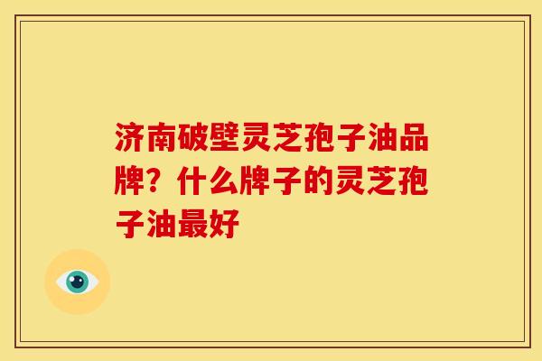 济南破壁灵芝孢子油品牌?什么牌子的灵芝孢子油好 济南破壁灵芝孢子油品牌?什么牌子的灵芝孢子油好