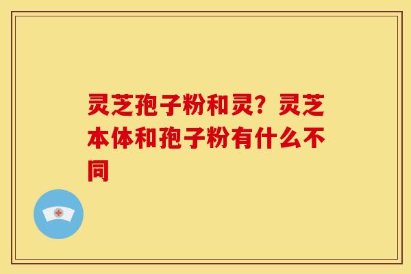 灵芝孢子粉和灵?灵芝本体和孢子粉有什么不同 灵芝孢子粉和灵?灵芝本体和孢子粉有什么不同