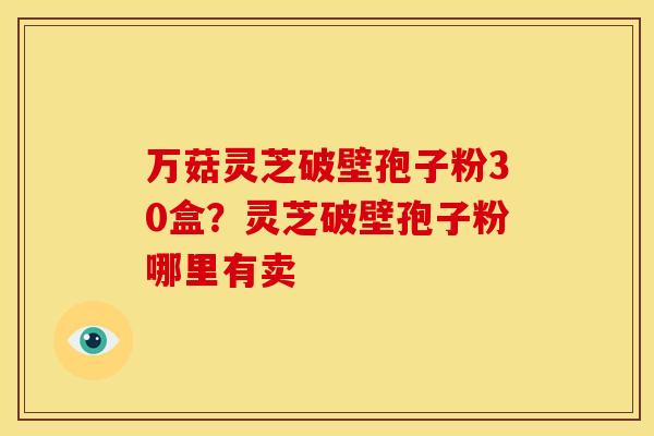 万菇灵芝破壁孢子粉30盒?灵芝破壁孢子粉哪里有卖 万菇灵芝破壁孢子粉30盒?灵芝破壁孢子粉哪里有卖