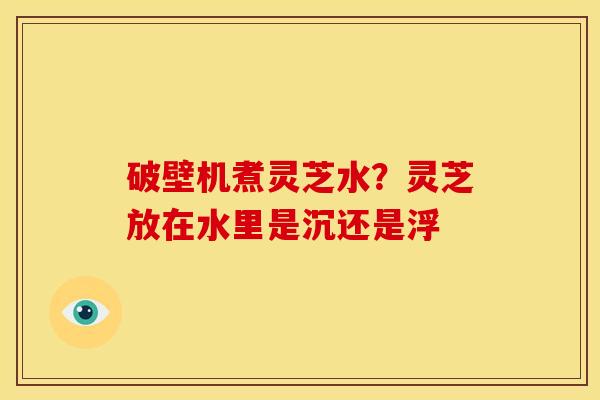 破壁机煮灵芝水?灵芝放在水里是沉还是浮 破壁机煮灵芝水?灵芝放在水里是沉还是浮
