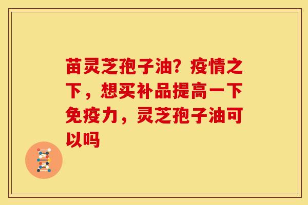 苗灵芝孢子油?疫情之下,想买补品提高一下免疫力,灵芝孢子油可以吗 苗灵芝孢子油?疫情之下,想买补品提高一下免疫力,灵芝孢子油可以吗
