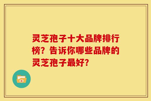 灵芝孢子十大品牌排行榜?告诉你哪些品牌的灵芝孢子好? 灵芝孢子十大品牌排行榜?告诉你哪些品牌的灵芝孢子好?