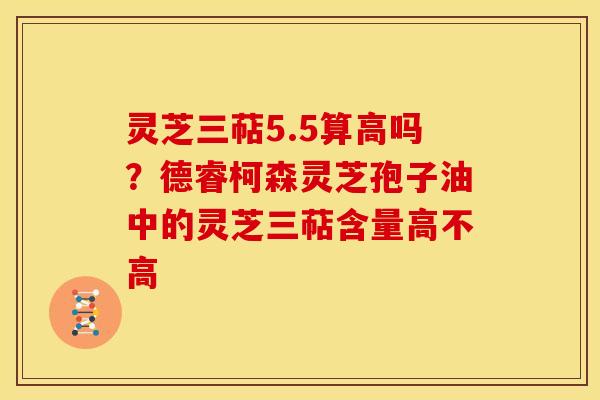 灵芝三萜5.5算高吗?德睿柯森灵芝孢子油中的灵芝三萜含量高不高 灵芝三萜5.5算高吗?德睿柯森灵芝孢子油中的灵芝三萜含量高不高