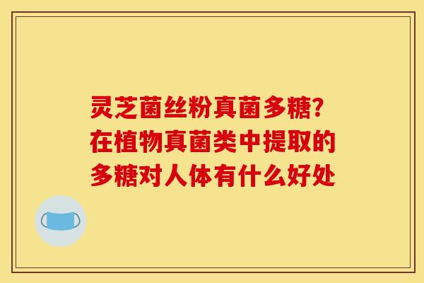灵芝菌丝粉真菌多糖?在植物真菌类中提取的多糖对人体有什么好处 灵芝菌丝粉真菌多糖?在植物真菌类中提取的多糖对人体有什么好处