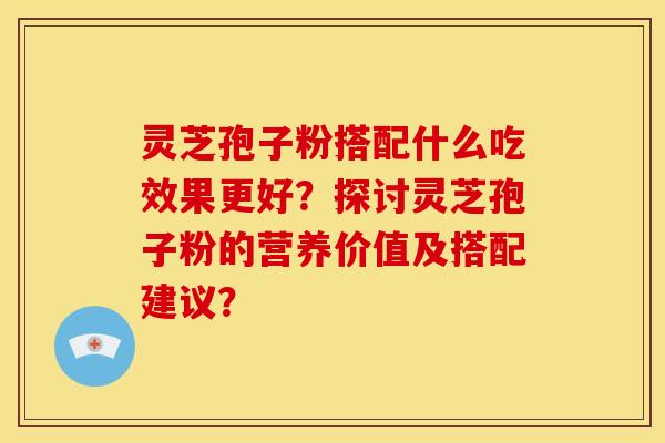 灵芝孢子粉搭配什么吃效果更好?探讨灵芝孢子粉的营养价值及搭配建议? 灵芝孢子粉搭配什么吃效果更好?探讨灵芝孢子粉的营养价值及搭配建议?