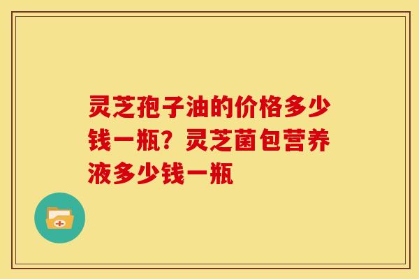 灵芝孢子油的价格多少钱一瓶?灵芝菌包营养液多少钱一瓶 灵芝孢子油的价格多少钱一瓶?灵芝菌包营养液多少钱一瓶