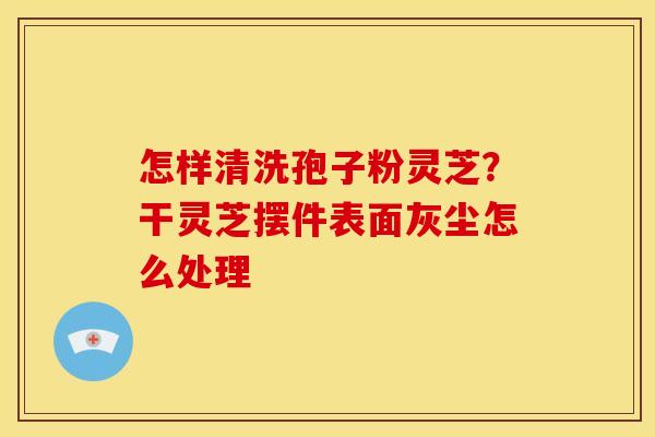 怎样清洗孢子粉灵芝?干灵芝摆件表面灰尘怎么处理 怎样清洗孢子粉灵芝?干灵芝摆件表面灰尘怎么处理