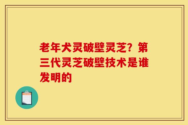 老年犬灵破壁灵芝？第三代灵芝破壁技术是谁发明的