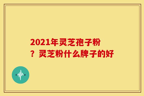 2021年灵芝孢子粉?灵芝粉什么牌子的好 2021年灵芝孢子粉?灵芝粉什么牌子的好