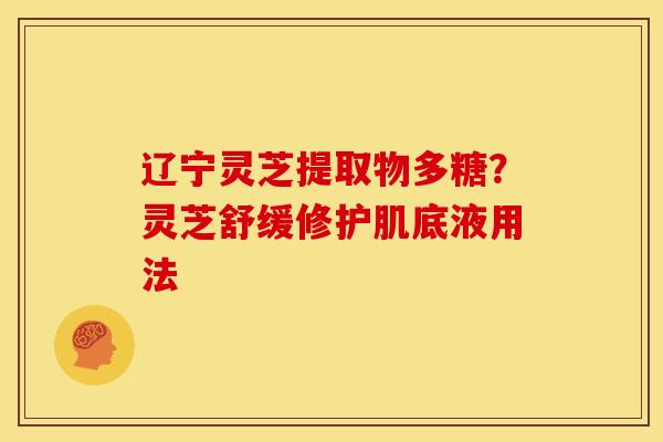 辽宁灵芝提取物多糖?灵芝舒缓修护肌底液用法 辽宁灵芝提取物多糖?灵芝舒缓修护肌底液用法