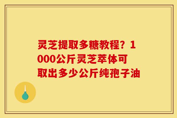 灵芝提取多糖教程?1000公斤灵芝萃体可取出多少公斤纯孢子油 灵芝提取多糖教程?1000公斤灵芝萃体可取出多少公斤纯孢子油