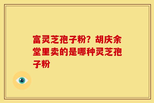 富灵芝孢子粉?胡庆余堂里卖的是哪种灵芝孢子粉 富灵芝孢子粉?胡庆余堂里卖的是哪种灵芝孢子粉