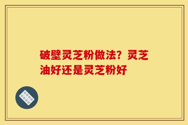 破壁灵芝粉做法?灵芝油好还是灵芝粉好 破壁灵芝粉做法?灵芝油好还是灵芝粉好