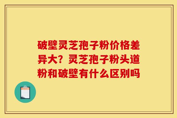 破壁灵芝孢子粉价格差异大?灵芝孢子粉头道粉和破壁有什么区别吗 破壁灵芝孢子粉价格差异大?灵芝孢子粉头道粉和破壁有什么区别吗