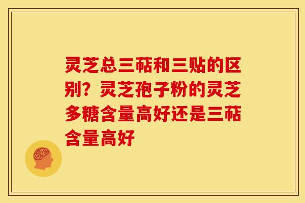 灵芝总三萜和三贴的区别?灵芝孢子粉的灵芝多糖含量高好还是三萜含量高好 灵芝总三萜和三贴的区别?灵芝孢子粉的灵芝多糖含量高好还是三萜含量高好