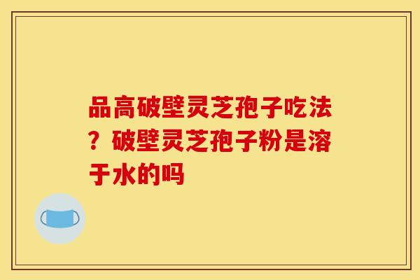 品高破壁灵芝孢子吃法？破壁灵芝孢子粉是溶于水的吗
