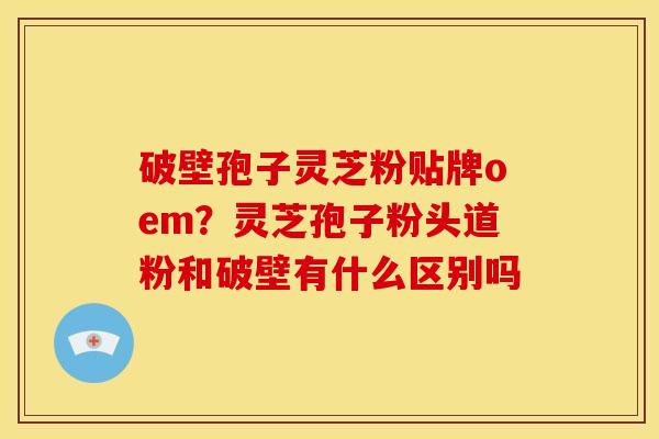 破壁孢子灵芝粉贴牌oem?灵芝孢子粉头道粉和破壁有什么区别吗 破壁孢子灵芝粉贴牌oem?灵芝孢子粉头道粉和破壁有什么区别吗