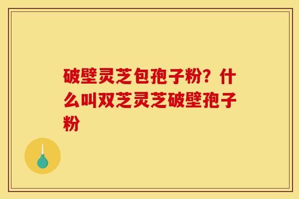 破壁灵芝包孢子粉？什么叫双芝灵芝破壁孢子粉