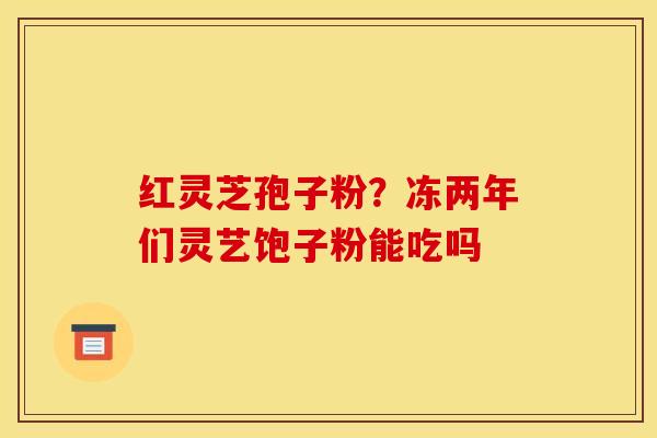 红灵芝孢子粉?冻两年们灵艺饱子粉能吃吗 红灵芝孢子粉?冻两年们灵艺饱子粉能吃吗