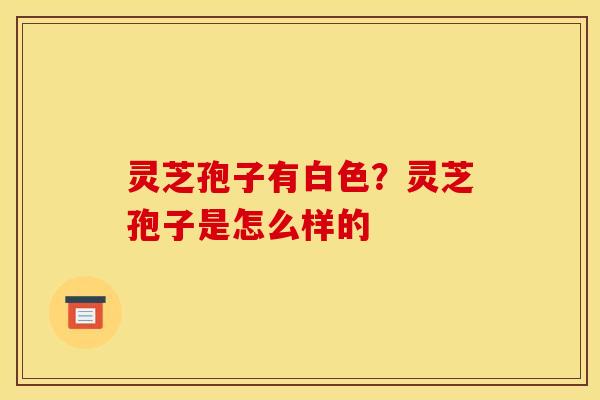 灵芝孢子有白色?灵芝孢子是怎么样的 灵芝孢子有白色?灵芝孢子是怎么样的