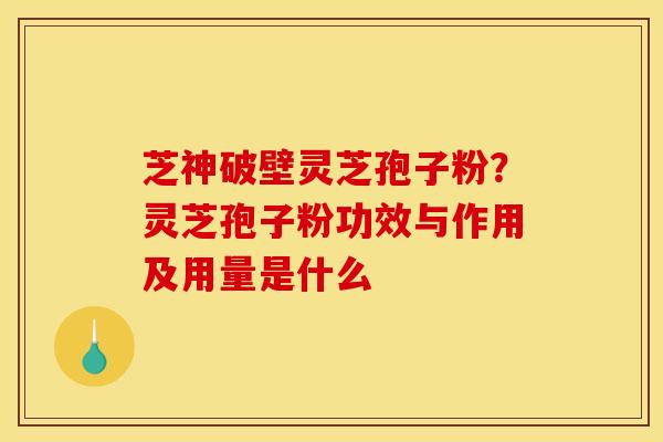 芝神破壁灵芝孢子粉？灵芝孢子粉功效与作用及用量是什么