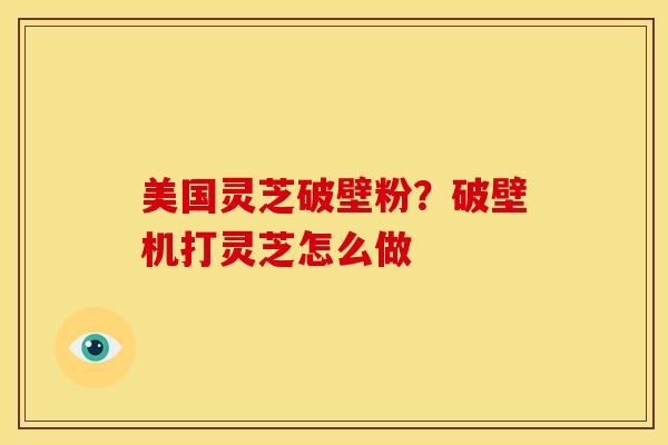 美国灵芝破壁粉?破壁机打灵芝怎么做 美国灵芝破壁粉?破壁机打灵芝怎么做