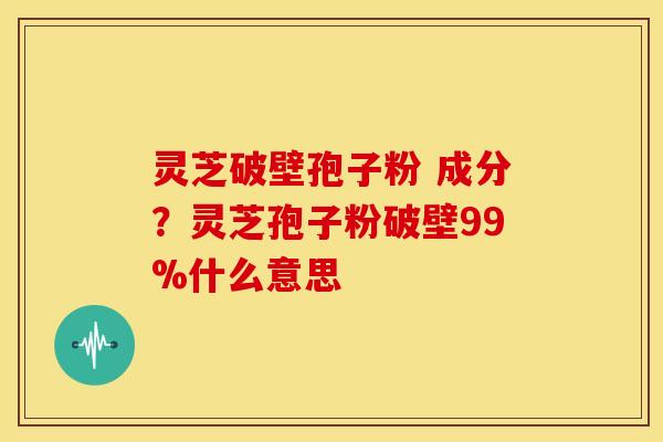灵芝破壁孢子粉 成分?灵芝孢子粉破壁99%什么意思 灵芝破壁孢子粉 成分?灵芝孢子粉破壁99%什么意思