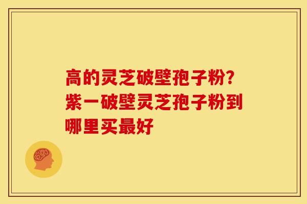 高的灵芝破壁孢子粉?紫一破壁灵芝孢子粉到哪里买好 高的灵芝破壁孢子粉?紫一破壁灵芝孢子粉到哪里买好