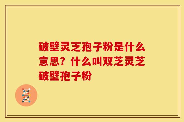 破壁灵芝孢子粉是什么意思?什么叫双芝灵芝破壁孢子粉 破壁灵芝孢子粉是什么意思?什么叫双芝灵芝破壁孢子粉