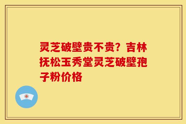 灵芝破壁贵不贵?吉林抚松玉秀堂灵芝破壁孢子粉价格 灵芝破壁贵不贵?吉林抚松玉秀堂灵芝破壁孢子粉价格