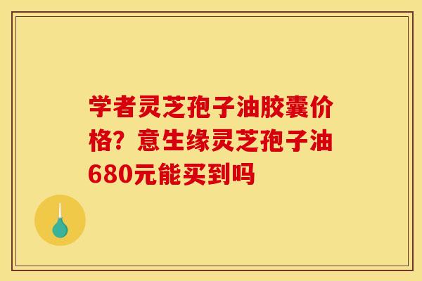 学者灵芝孢子油胶囊价格?意生缘灵芝孢子油680元能买到吗 学者灵芝孢子油胶囊价格?意生缘灵芝孢子油680元能买到吗