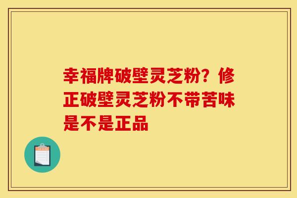 幸福牌破壁灵芝粉？修正破壁灵芝粉不带苦味是不是正品