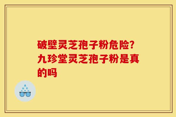 破壁灵芝孢子粉危险?九珍堂灵芝孢子粉是真的吗 破壁灵芝孢子粉危险?九珍堂灵芝孢子粉是真的吗