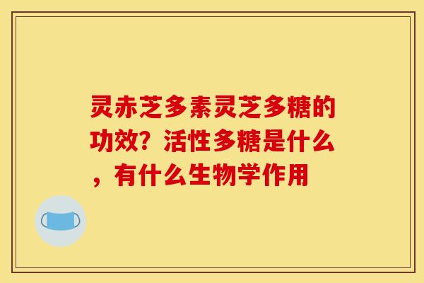 灵赤芝多素灵芝多糖的功效?活性多糖是什么,有什么生物学作用 灵赤芝多素灵芝多糖的功效?活性多糖是什么,有什么生物学作用