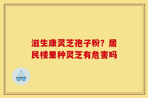 滋生康灵芝孢子粉?居民楼里种灵芝有危害吗 滋生康灵芝孢子粉?居民楼里种灵芝有危害吗