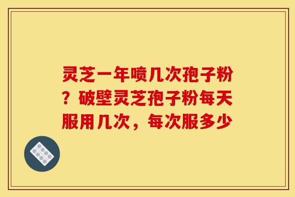 灵芝一年喷几次孢子粉?破壁灵芝孢子粉每天服用几次,每次服多少 灵芝一年喷几次孢子粉?破壁灵芝孢子粉每天服用几次,每次服多少