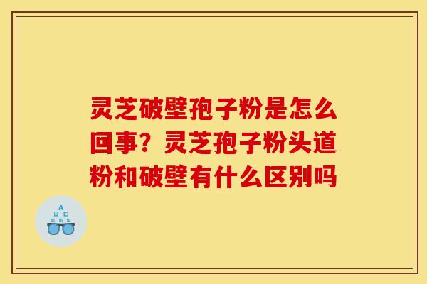 灵芝破壁孢子粉是怎么回事？灵芝孢子粉头道粉和破壁有什么区别吗