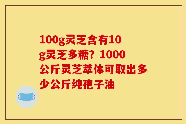 100g灵芝含有10g灵芝多糖?1000公斤灵芝萃体可取出多少公斤纯孢子油 100g灵芝含有10g灵芝多糖?1000公斤灵芝萃体可取出多少公斤纯孢子油