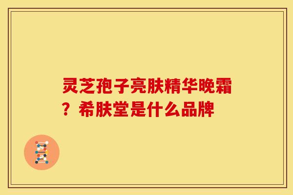 灵芝孢子亮肤精华晚霜?希肤堂是什么品牌 灵芝孢子亮肤精华晚霜?希肤堂是什么品牌