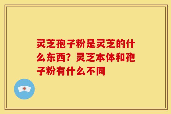 灵芝孢子粉是灵芝的什么东西?灵芝本体和孢子粉有什么不同 灵芝孢子粉是灵芝的什么东西?灵芝本体和孢子粉有什么不同