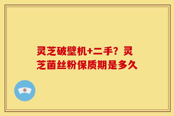 灵芝破壁机+二手?灵芝菌丝粉保质期是多久 灵芝破壁机+二手?灵芝菌丝粉保质期是多久