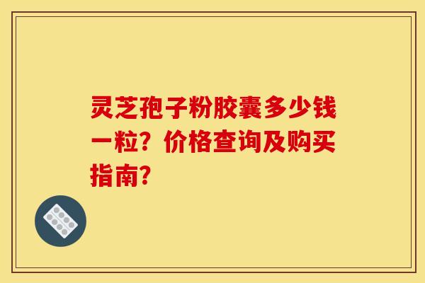 灵芝孢子粉胶囊多少钱一粒?价格查询及购买指南? 灵芝孢子粉胶囊多少钱一粒?价格查询及购买指南?