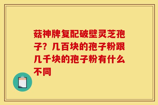 菇神牌复配破壁灵芝孢子?几百块的孢子粉跟几千块的孢子粉有什么不同 菇神牌复配破壁灵芝孢子?几百块的孢子粉跟几千块的孢子粉有什么不同