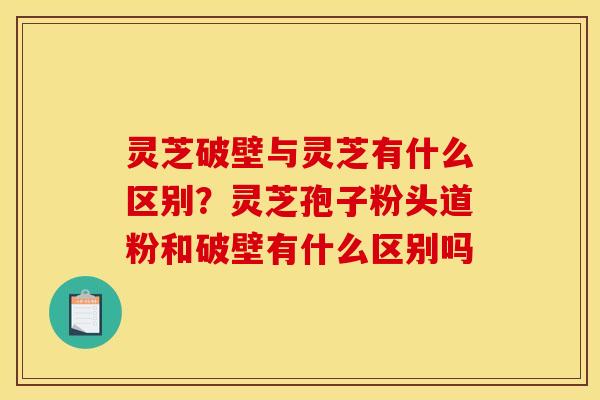 灵芝破壁与灵芝有什么区别?灵芝孢子粉头道粉和破壁有什么区别吗 灵芝破壁与灵芝有什么区别?灵芝孢子粉头道粉和破壁有什么区别吗