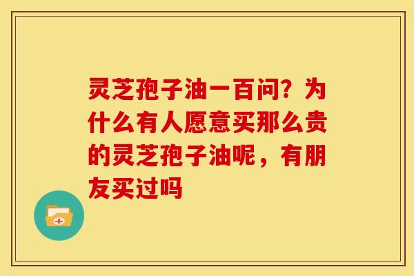 灵芝孢子油一百问?为什么有人愿意买那么贵的灵芝孢子油呢,有朋友买过吗 灵芝孢子油一百问?为什么有人愿意买那么贵的灵芝孢子油呢,有朋友买过吗