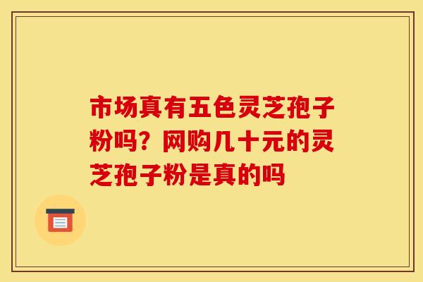 市场真有五色灵芝孢子粉吗?网购几十元的灵芝孢子粉是真的吗 市场真有五色灵芝孢子粉吗?网购几十元的灵芝孢子粉是真的吗