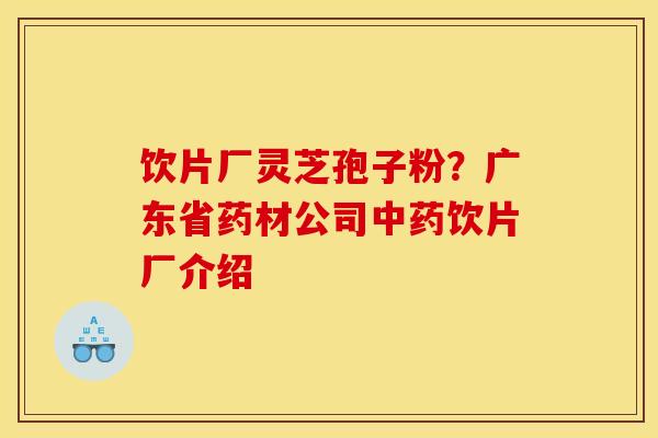 饮片厂灵芝孢子粉?广东省药材公司饮片厂介绍 饮片厂灵芝孢子粉?广东省药材公司饮片厂介绍